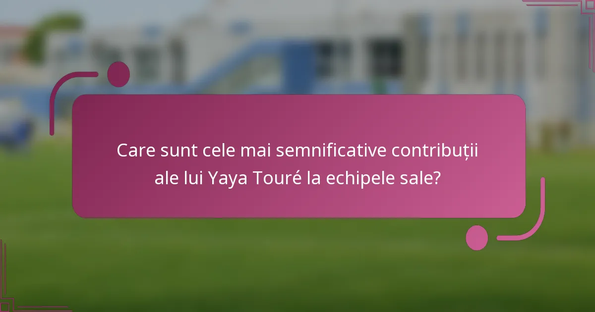 Care sunt cele mai semnificative contribuții ale lui Yaya Touré la echipele sale?